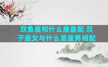 双鱼座和什么座最配 双子座女与什么星座男相配